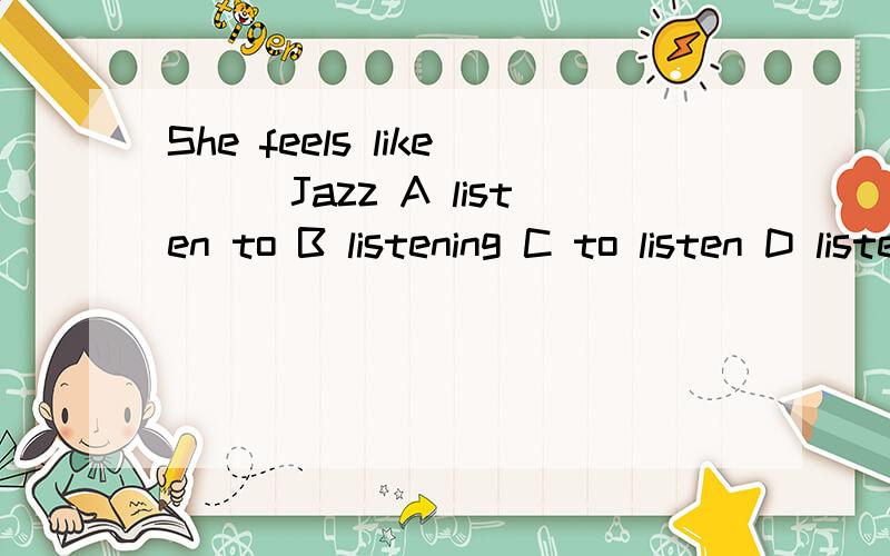 She feels like___Jazz A listen to B listening C to listen D listening to选哪个啊