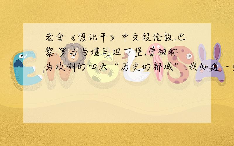 老舍《想北平》中文段伦敦,巴黎,罗马与堪司坦丁堡,曾被称为欧洲的四大“历史的都城”.我知道一些伦敦的情形；巴黎与罗马只是到过而已；堪司坦丁堡根本没有去过.就伦敦,巴黎,罗马来说