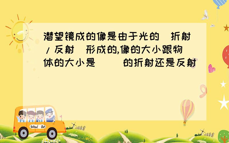 潜望镜成的像是由于光的（折射/反射）形成的,像的大小跟物体的大小是（ ）的折射还是反射