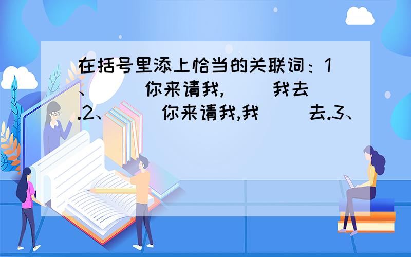 在括号里添上恰当的关联词：1、（ ）你来请我,（ ）我去.2、（ ）你来请我,我（ ）去.3、（ ）你来请我,（ ）我不去.4、你来请我,我（ ）不去.好的话多加50