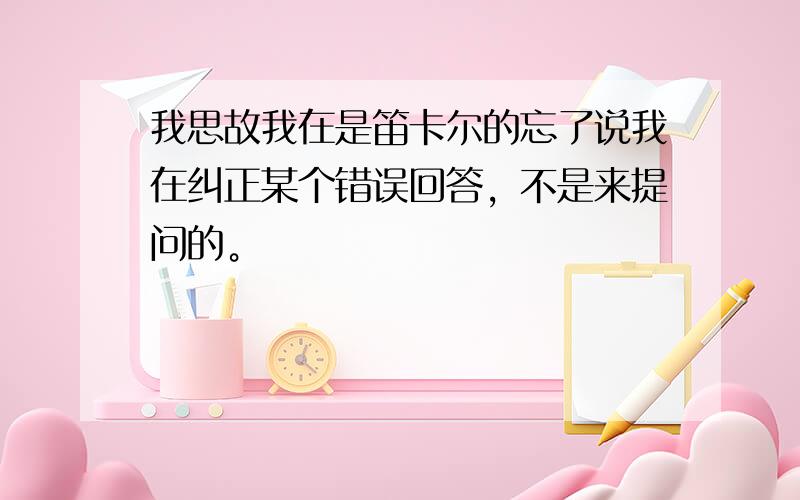 我思故我在是笛卡尔的忘了说我在纠正某个错误回答，不是来提问的。