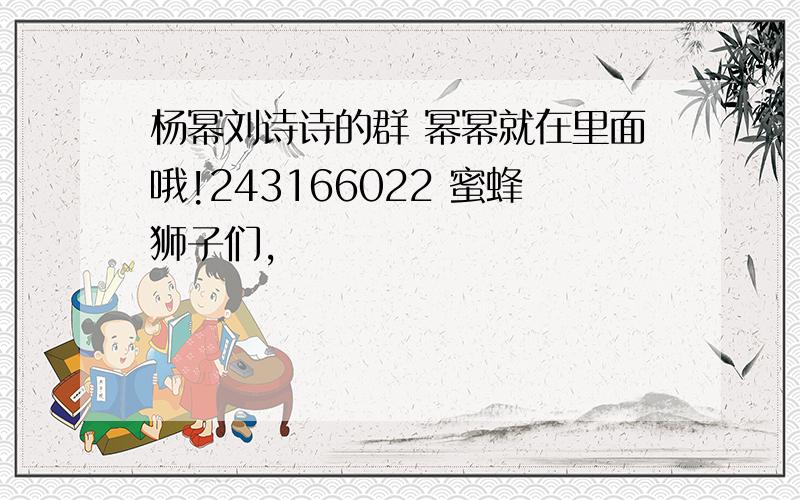 杨幂刘诗诗的群 幂幂就在里面哦!243166022 蜜蜂狮子们,