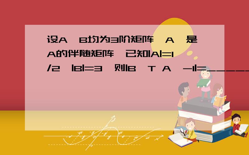 设A,B均为3阶矩阵,A*是A的伴随矩阵,已知|A|=1/2,|B|=3,则|B^T A^-1|=_____,|(3A)^-1 -2A*|=_____.