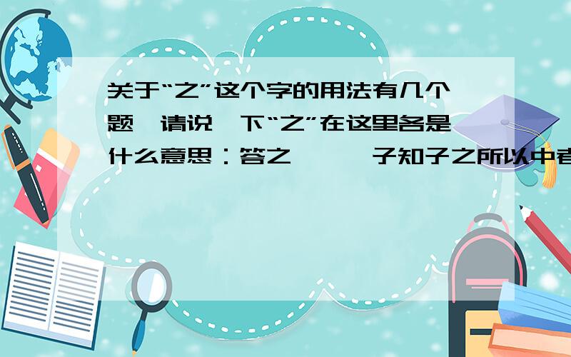 关于“之”这个字的用法有几个题,请说一下“之”在这里各是什么意思：答之曰——子知子之所以中者乎?——列子曰：“知之矣.”——