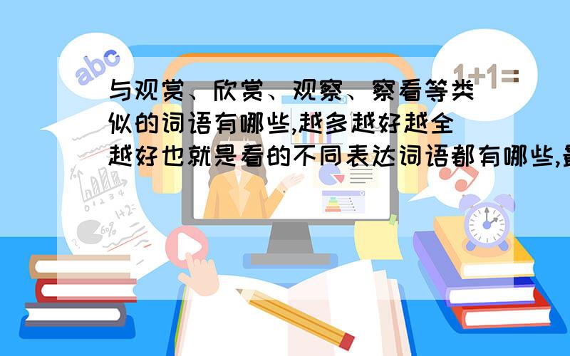 与观赏、欣赏、观察、察看等类似的词语有哪些,越多越好越全越好也就是看的不同表达词语都有哪些,最好要全面的.