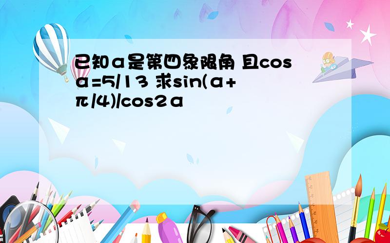 已知α是第四象限角 且cosα=5/13 求sin(α+π/4)/cos2α