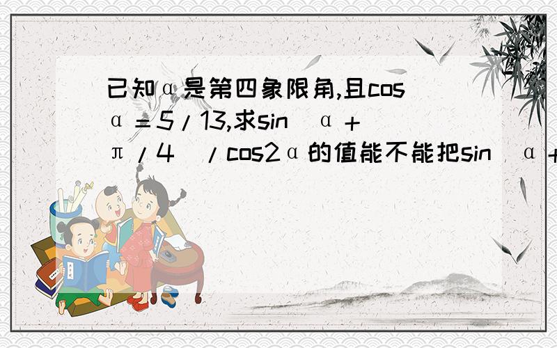 已知α是第四象限角,且cosα＝5/13,求sin（α＋π/4）/cos2α的值能不能把sin（α＋π/4）转化成sin（2α＋π/2）什么的..