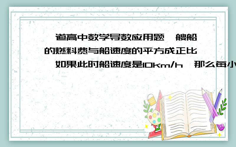 一道高中数学导数应用题一艘船的燃料费与船速度的平方成正比,如果此时船速度是10km/h,那么每小时的燃料费是80元.已知船航行时其他费用为480元/时,在20km的航行中,航速多少时船行驶的总费