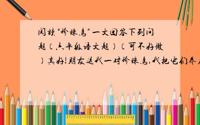 阅读“珍珠鸟”一文回答下列问题（六年级语文题）（可不好做）真好!朋友送我一对珍珠鸟,我把它们养在一个竹条编的笼子里.笼子里有一团干草,那是小鸟又舒适又温暖的巢.有人说,这是一