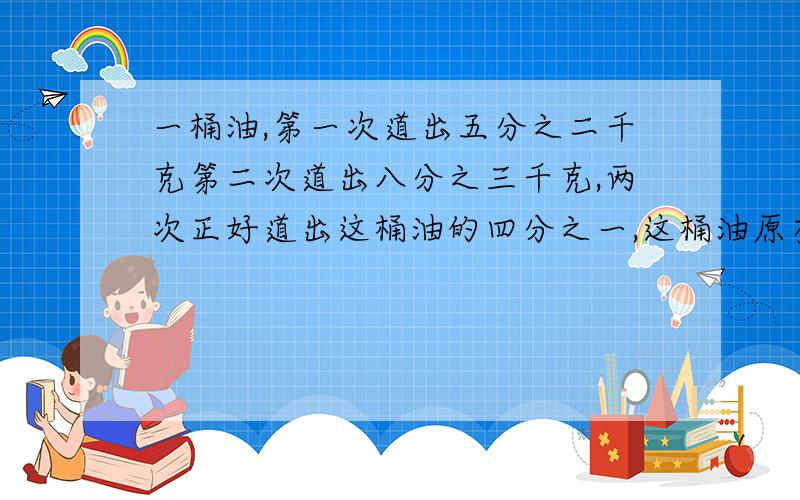 一桶油,第一次道出五分之二千克第二次道出八分之三千克,两次正好道出这桶油的四分之一,这桶油原有多少