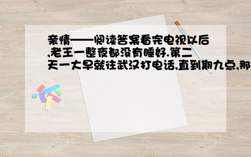 亲情——阅读答案看完电视以后,老王一整夜都没有睡好.第二天一大早就往武汉打电话,直到期九点,那端才响起儿子的声音：“爸,什么事?”他忙问：“昨晚的天气预报看了没有?寒潮快到武汉