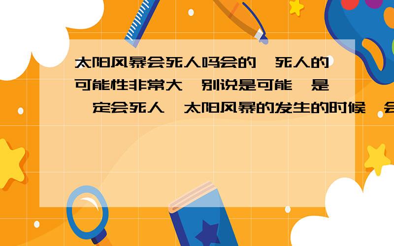 太阳风暴会死人吗会的,死人的可能性非常大,别说是可能,是一定会死人,太阳风暴的发生的时候,会出现一个火龙卷,它走到哪儿,哪儿就变成灰,人也就灭亡了.不过你也别担心,要是太阳风暴小的