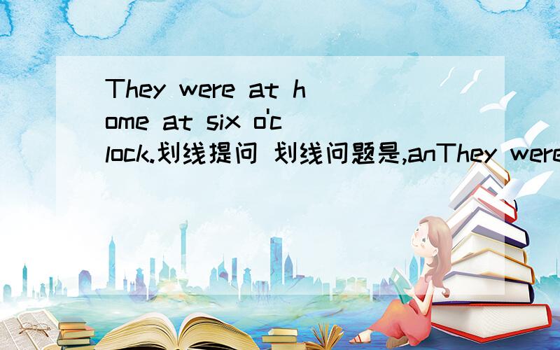 They were at home at six o'clock.划线提问 划线问题是,anThey were at home at six o'clock.划线提问 划线问题是,an six o'clock