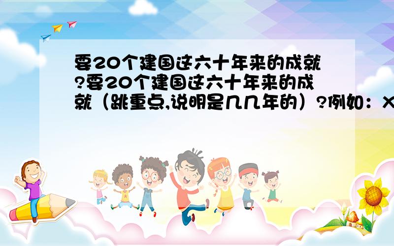 要20个建国这六十年来的成就?要20个建国这六十年来的成就（跳重点,说明是几几年的）?例如：XXXX年：.XXXX年：.每个不要太长,一样一行．