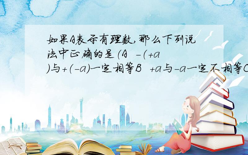 如果A表示有理数,那么下列说法中正确的是（A  -（+a)与+（-a）一定相等B  +a与-a一定不相等C  -a一定是负数D  +a与-（-a）互为相反数