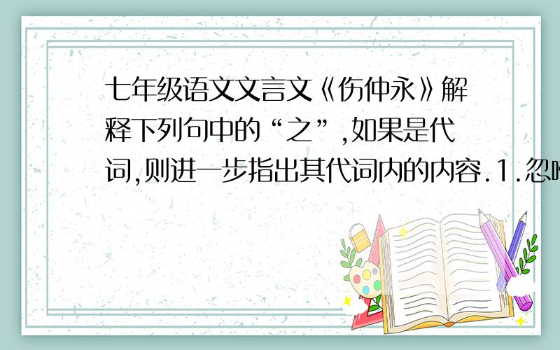 七年级语文文言文《伤仲永》解释下列句中的“之”,如果是代词,则进一步指出其代词内的内容.1.忽啼求之（ ）2.借旁近与之（ ）3.穿一乡秀才观之（）4.邑人奇之（ ）5.或以钱币乞之（）6.