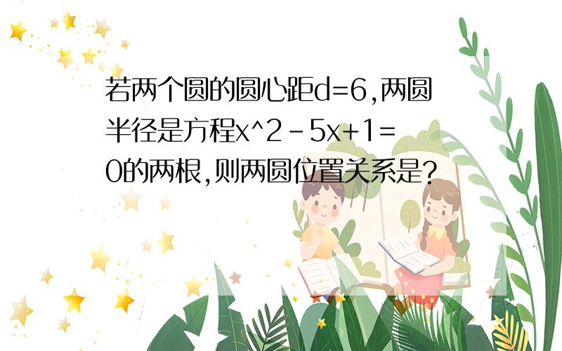 若两个圆的圆心距d=6,两圆半径是方程x^2-5x+1=0的两根,则两圆位置关系是?