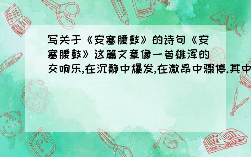 写关于《安塞腰鼓》的诗句《安塞腰鼓》这篇文章像一首雄浑的交响乐,在沉静中爆发,在激昂中骤停.其中,首尾两次写安塞腰鼓的“静”,妙不可言.请结合当时情景,给本文开头和结尾各配上一