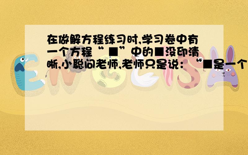 在做解方程练习时,学习卷中有一个方程“ ■”中的■没印清晰,小聪问老师,老师只是说：“■是一个有理数该方程的解与当x=3时代数式5（x-1）-2（x-2）-4的值相同．”聪明的小聪很快补上了