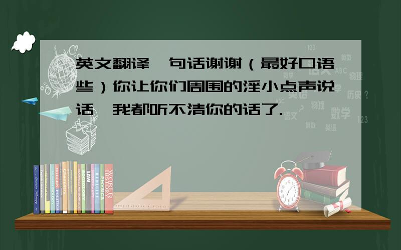 英文翻译一句话谢谢（最好口语些）你让你们周围的淫小点声说话,我都听不清你的话了.