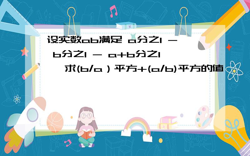 设实数ab满足 a分之1 - b分之1 - a+b分之1 ,求(b/a）平方+(a/b)平方的值