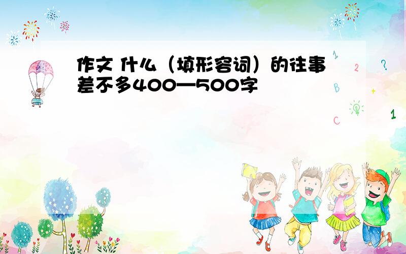 作文 什么（填形容词）的往事差不多400—500字