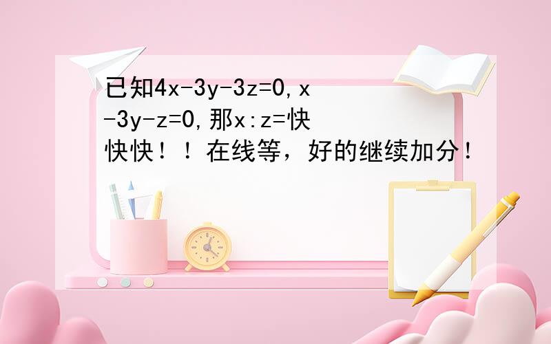 已知4x-3y-3z=0,x-3y-z=0,那x:z=快快快！！在线等，好的继续加分！