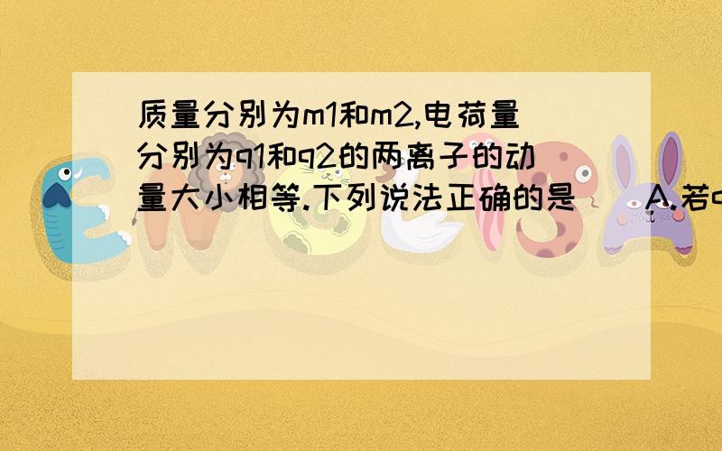 质量分别为m1和m2,电荷量分别为q1和q2的两离子的动量大小相等.下列说法正确的是（）A.若q1=q2,则它们做圆周运动的半径一定相等B.若m1=m2,则它们做圆周运动的半径一定相等C.若q1≠q2,则他们做