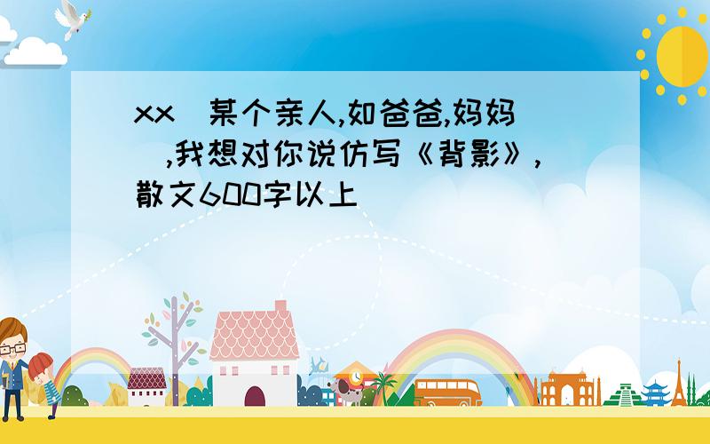 xx(某个亲人,如爸爸,妈妈）,我想对你说仿写《背影》,散文600字以上