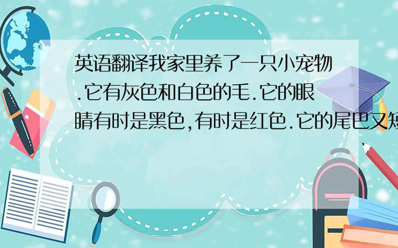 英语翻译我家里养了一只小宠物.它有灰色和白色的毛.它的眼睛有时是黑色,有时是红色.它的尾巴又短又小,非常可爱.它是一只小兔子.有时它很听话,有时又很调皮.我爱我的小兔子.