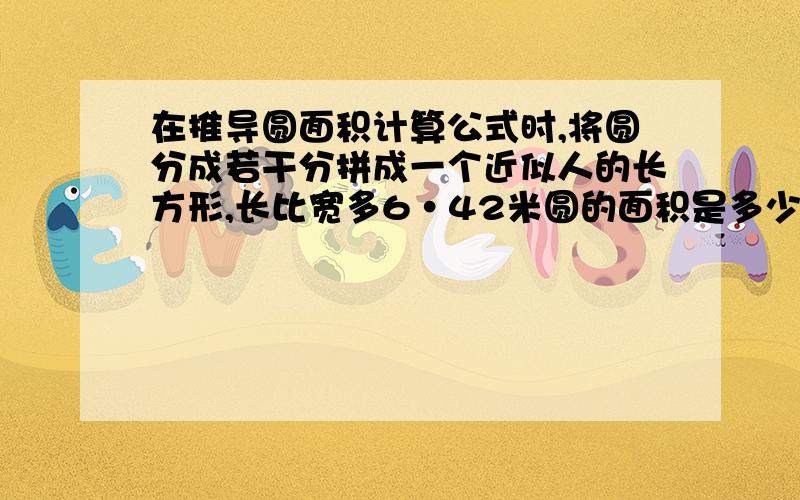 在推导圆面积计算公式时,将圆分成若干分拼成一个近似人的长方形,长比宽多6·42米圆的面积是多少平方厘米