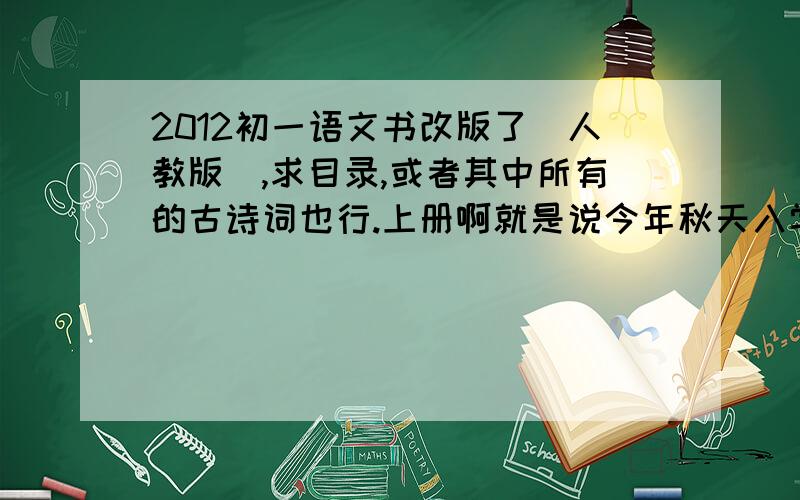 2012初一语文书改版了（人教版）,求目录,或者其中所有的古诗词也行.上册啊就是说今年秋天入学的那群孩子教材要改成神马版本，给个目录，或其中所有古诗词。