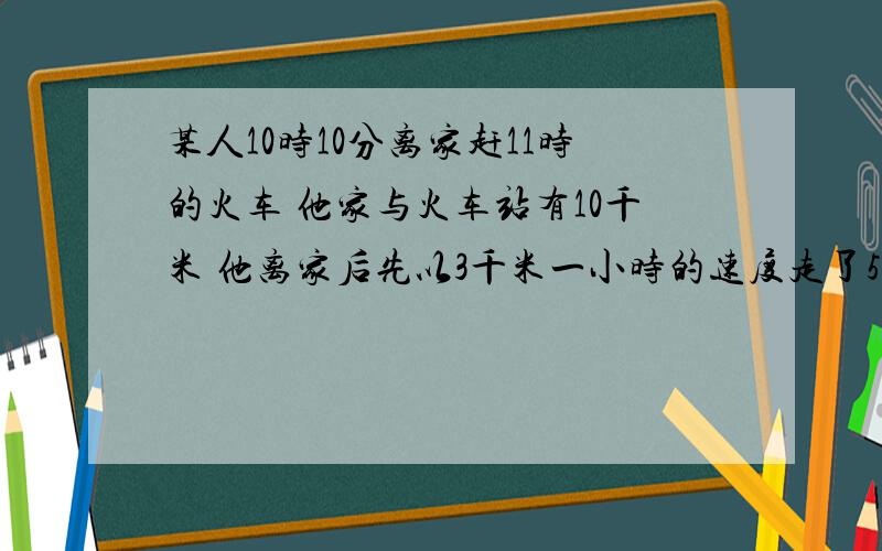 某人10时10分离家赶11时的火车 他家与火车站有10千米 他离家后先以3千米一小时的速度走了5MIN 然后乘车去火车站 下车后还需10MIN进站上火车 问公共汽车每小时走多少千米才不能误这趟火车?