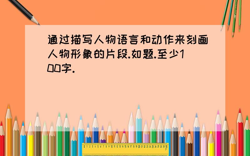 通过描写人物语言和动作来刻画人物形象的片段.如题.至少100字.