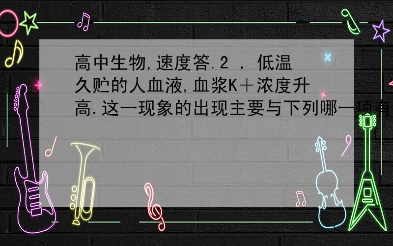 高中生物,速度答.2 ．低温久贮的人血液,血浆K＋浓度升高.这一现象的出现主要与下列哪一项有关?(      ) A ．细胞有氧呼吸几乎停止       B ．细胞无氧呼吸几乎停止 C ．细胞外排作用加强