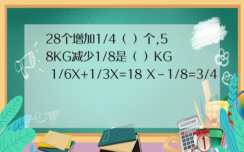 28个增加1/4（ ）个,58KG减少1/8是（ ）KG 1/6X+1/3X=18 X-1/8=3/4