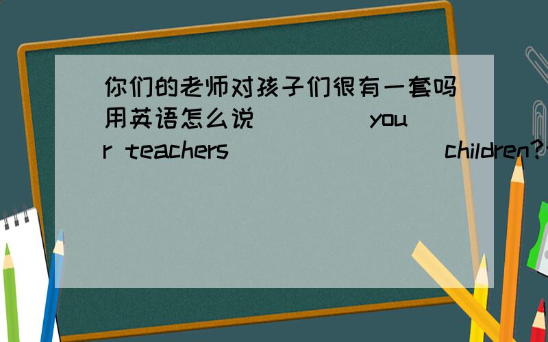 你们的老师对孩子们很有一套吗用英语怎么说 ____your teachers____ ____children?今天要回答,不然不算