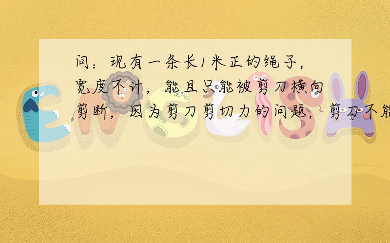 问：现有一条长1米正的绳子，宽度不计，能且只能被剪刀横向剪断，因为剪刀剪切力的问题，剪刀不能切1mm及1mm一下的绳子，试求这条绳子能最多被切成几段？ps:1mm指由于剪刀的剪切力的问