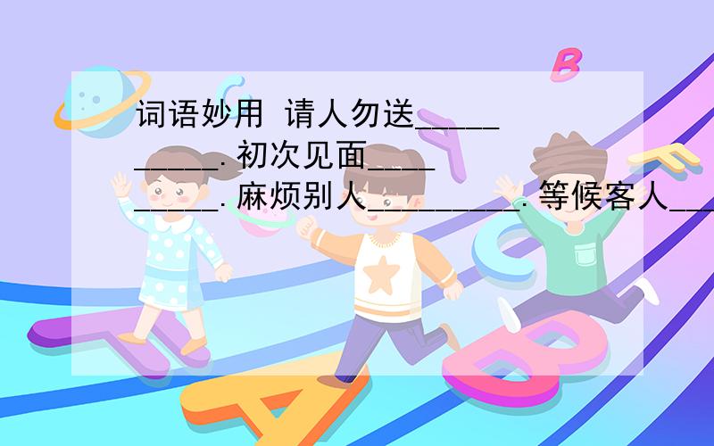 词语妙用 请人勿送__________.初次见面_________.麻烦别人_________.等候客人__________.请人帮忙说_______请人指教说_______与人分别说_______...越多越好主要是前面那些问题要有.