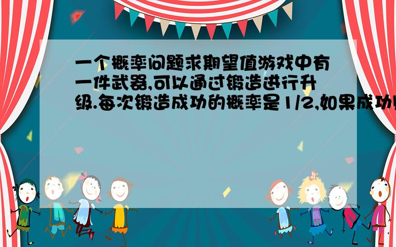 一个概率问题求期望值游戏中有一件武器,可以通过锻造进行升级.每次锻造成功的概率是1/2,如果成功则升一级,失败则降一级.（如果锻造之前是1级,那么锻造失败后还是1级.）想要将1级的武器