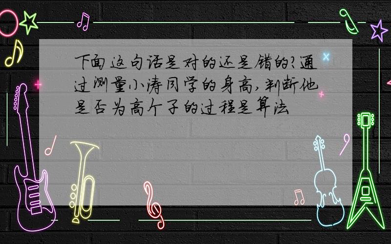 下面这句话是对的还是错的?通过测量小涛同学的身高,判断他是否为高个子的过程是算法