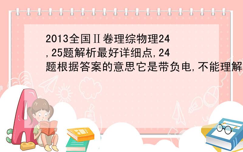 2013全国Ⅱ卷理综物理24,25题解析最好详细点,24题根据答案的意思它是带负电,不能理解,25题第二问,