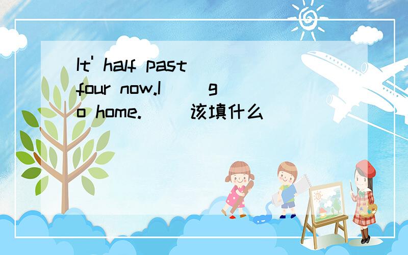 It' half past four now.I( )go home.( )该填什么