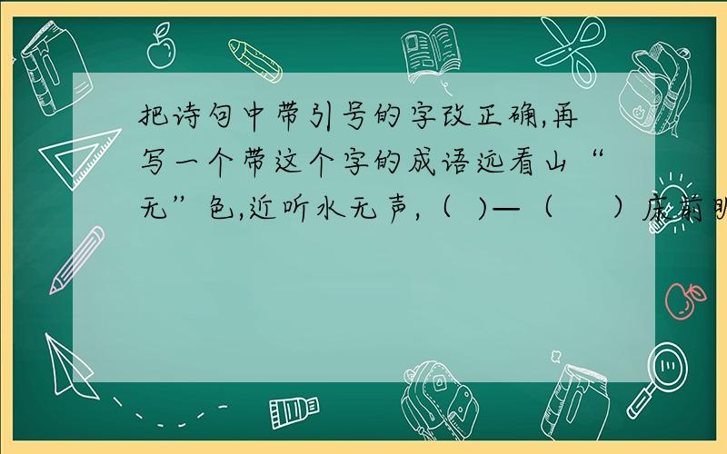 把诗句中带引号的字改正确,再写一个带这个字的成语远看山“无”色,近听水无声,（  )—（     ）床前明月光,疑是“天”上霜.（  ）——（    ）