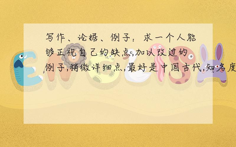 写作、论据、例子：求一个人能够正视自己的缺点,加以改过的例子,稍微详细点,最好是中国古代,知名度...写作、论据、例子：求一个人能够正视自己的缺点,加以改过的例子,稍微详细点,最好