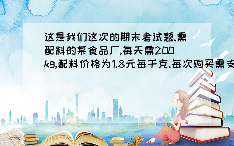 这是我们这次的期末考试题.需配料的某食品厂,每天需200kg,配料价格为1.8元每千克.每次购买需支付运费236元.每次购买来的原料还需支付保管费用.≤7天时,无论多重每天10元,＞7天使,根据实际