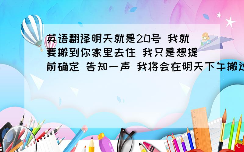 英语翻译明天就是20号 我就要搬到你家里去住 我只是想提前确定 告知一声 我将会在明天下午搬过去