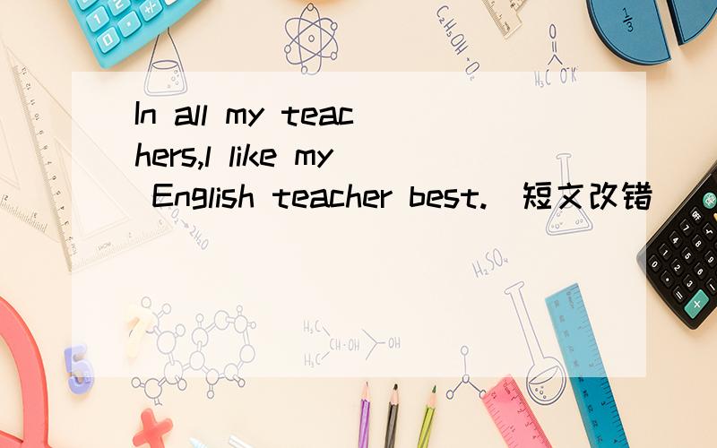 In all my teachers,l like my English teacher best.(短文改错）