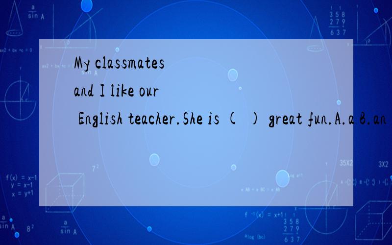 My classmates and I like our English teacher.She is ( ) great fun.A.a B.an C.the D./My classmates and I like our English teacher.She is ( ) great fun.A.a B.an C.the D./应该选哪个?说清理由,并把关于这个句子的重点找出来.