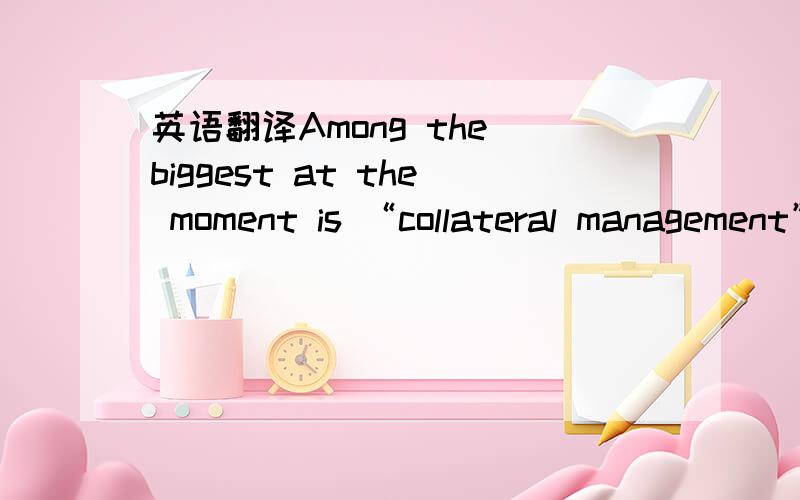 英语翻译Among the biggest at the moment is “collateral management”:helping financial institutions and companies manage the collateral that they are owed or that regulators want them to post with central counterparties on their derivative tran